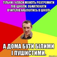 тільки 7 класи можуть розгромити пів-школи, обматюкати вчителів,набухатись в школі а дома бути білими і пушистими.