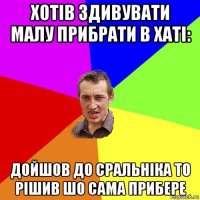 хотів здивувати малу прибрати в хаті: дойшов до сральніка то рішив шо сама прибере