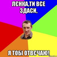 лєнка,ти все здаси, я тобі отвєчаю!