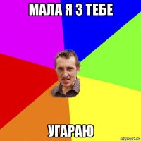 мала я з тебе угараю