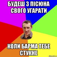 будеш з пісюна свого угарати коли барма тебе стукне