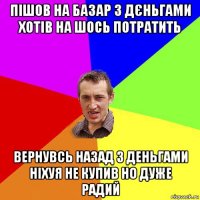 пішов на базар з дєньгами хотів на шось потратить вернувсь назад з деньгами ніхуя не купив но дуже радий