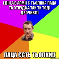 едік,а в армії є тьолки? паца та откуда,а так ти тоді дрочив))) паца єсть тьолки!!