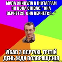 мала скинула в інстаграм як вона співає: "она вернётся, она вернётся..." уїбав з вєртухі, третій день жду возвращєнія