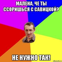 малена, че ты ссоришься с савицкой? не нужно так!