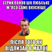 серий поняв шо любське м"ясо саме вкусніше після того як відлизав в малої