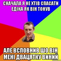 сначала я не хтів спасати едіка як він тонув але всповнив шо він мені двацятку виний