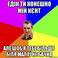 едік ти конешно мій кєнт але шоб я тебе більше біля малої не бачив