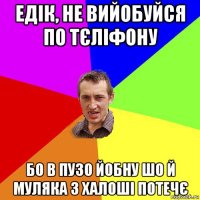 едiк, не вийобуйся по тєлiфону бо в пузо йобну шо й муляка з халошi потечє