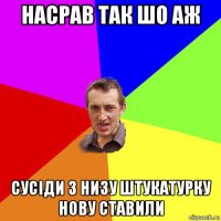 насрав так шо аж сусіди з низу штукатурку нову ставили