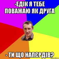 -едік я тебе поважаю як друга - ти що напєрдів?