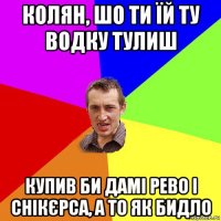 колян, шо ти їй ту водку тулиш купив би дамі рево і снікєрса, а то як бидло