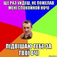 ще раз уйдеш, не пожелав мені спокойной ночі підвішаю тебе за твої очі