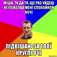 міша, ти да ти, ще раз уйдеш не пожелав мені спокойной ночі підвішаю за твої круглі очі