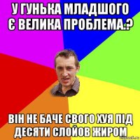 у гунька младшого є велика проблема.? він не баче свого хуя під десяти слойов жиром