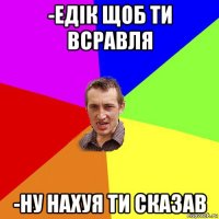 -едік щоб ти всравля -ну нахуя ти сказав