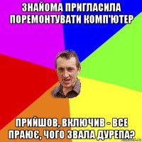 знайома пригласила поремонтувати комп'ютер прийшов, включив - все праює, чого звала дурепа?