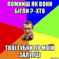 помниш як вони бігли ? -хто твої губки по моїй залупці