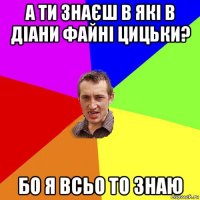 а ти знаєш в які в діани файні цицьки? бо я всьо то знаю