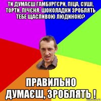 ти думаєш гамбургєри, піца, суші, торти, пічєня, шоколадки зроблять тебе щасливою людиною? правильно думаєш, зроблять !