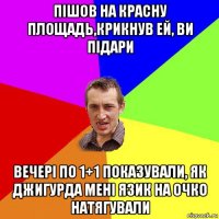 пішов на красну площадь,крикнув ей, ви підари вечері по 1+1 показували, як джигурда мені язик на очко натягували