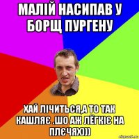 малій насипав у борщ пургену хай лічиться,а то так кашляє .шо аж лёгкіє на плєчях)))