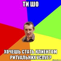 ти шо хочешь стать клиентом ритуальних услуг?