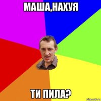 маша,нахуя ти пила?