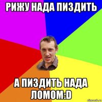 рижу нада пиздить а пиздить нада ломом:d