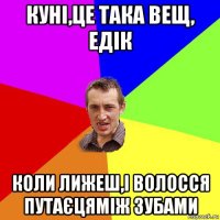 куні,це така вещ, едік коли лижеш,і волосся путаєцяміж зубами