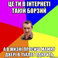 це ти в інтернеті такій борзий а в жизні просиш мамку двері в туалет одкрить