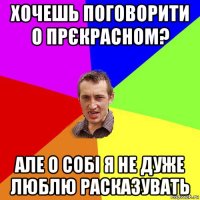 хочешь поговорити о прєкрасном? але о собі я не дуже люблю расказувать