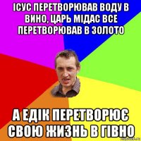 ісус перетворював воду в вино, царь мідас все перетворював в золото а едік перетворює свою жизнь в гівно