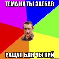 тема ну ты заебав ращуп бля четкий