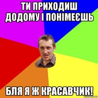 ти приходиш додому і понімеєшь бля я ж красавчик!