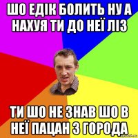 шо едік болить ну а нахуя ти до неї ліз ти шо не знав шо в неї пацан з города