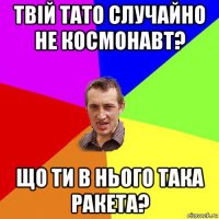 твій тато случайно не космонавт? що ти в нього така ракета?