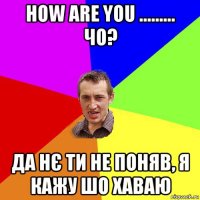 how are you ......... чо? да нє ти не поняв, я кажу шо хаваю