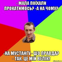 - мала поїхали прокатимось? -а на чому? -на мустангу - шо правда? - так. це мій велік!