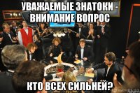 Уважаемые знатоки - внимание вопрос Кто всех сильней?