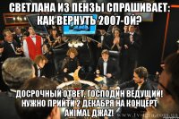 светлана из пензы спрашивает: как вернуть 2007-ой? досрочный ответ, господин ведущий! нужно прийти 2 декабря на концерт animal джаz!
