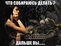 ЧТО СОБИРАЮСЬ ДЕЛАТЬ ? ДАЛЬШЕ ВЫ.......