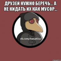 Друзей нужно беречь... А не кидать их как мусор... 