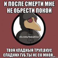 и после смерти мне не обрести покой твой хладный труп,вкус сладких губ,ты не со мной...