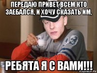 передаю привет всем кто заебался, и хочу сказать им, ребята я с вами!!!