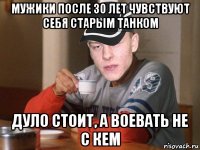 мужики после 30 лет чувствуют себя старым танком дуло стоит, а воевать не с кем