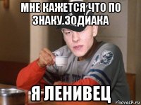 мне кажется что по знаку зодиака я ленивец