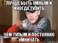 лучше быть умным и иногда тупить чем тупым и постоянно умничать