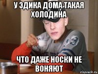 у эдика дома такая холодина что даже носки не воняют