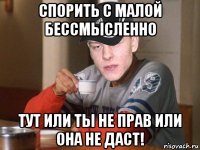 спорить с малой бессмысленно тут или ты не прав или она не даст!